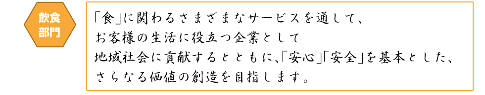 飲食部門 「食」に関わるさまざまなサービスを通して、お客様の生活に役立つ企業として地域社会に貢献するとともに、「安心」「安全」を基本とした、さらなる価値の創造を目指します。