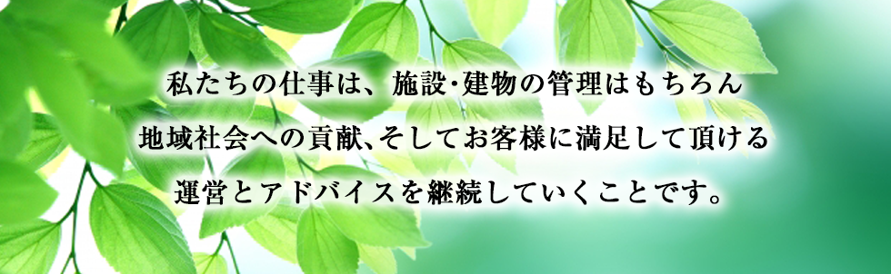 私たちの仕事は、施設・建物の管理はもちろん地域社会への貢献、そしてお客様に満足して頂ける運営とアドバイスを継続していくことです。