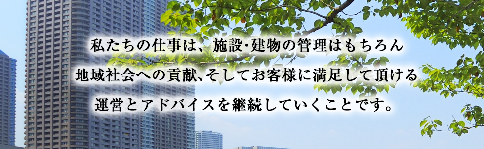 私たちの仕事は、施設・建物の管理はもちろん地域社会への貢献、そしてお客様に満足して頂ける運営とアドバイスを継続していくことです。