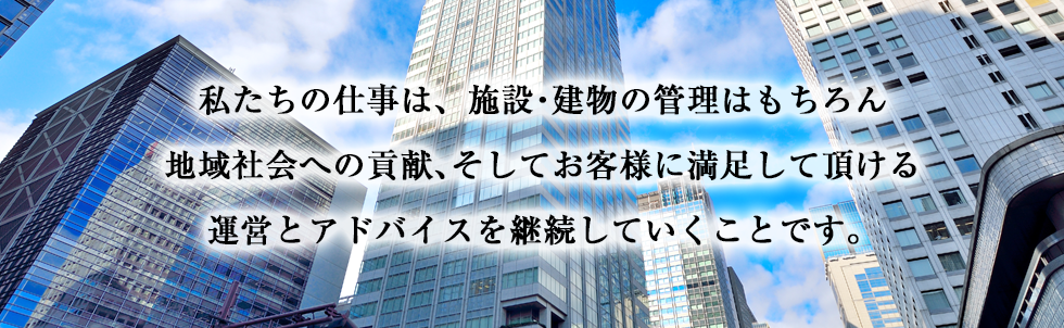 私たちの仕事は、施設・建物の管理はもちろん地域社会への貢献、そしてお客様に満足して頂ける運営とアドバイスを継続していくことです。