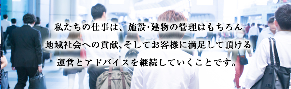 私たちの仕事は、施設・建物の管理はもちろん地域社会への貢献、そしてお客様に満足して頂ける運営とアドバイスを継続していくことです。