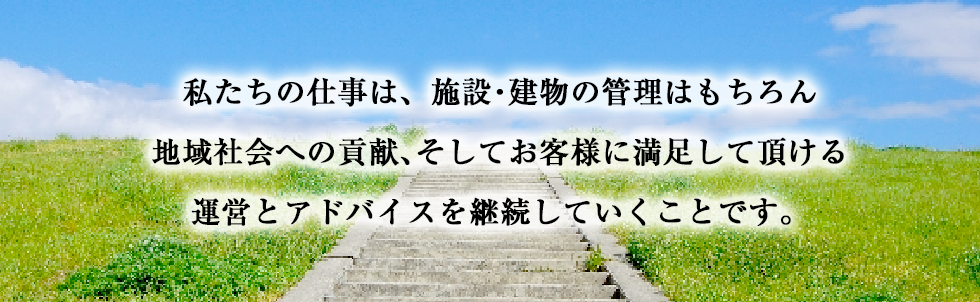 私たちの仕事は、施設・建物の管理はもちろん地域社会への貢献、そしてお客様に満足して頂ける運営とアドバイスを継続していくことです。